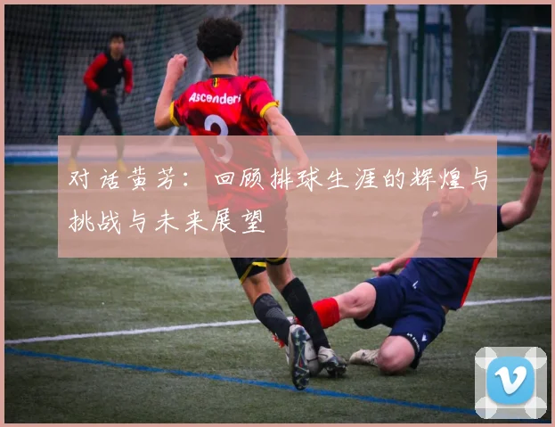 对话黄芳：回顾排球生涯的辉煌与挑战与未来展望