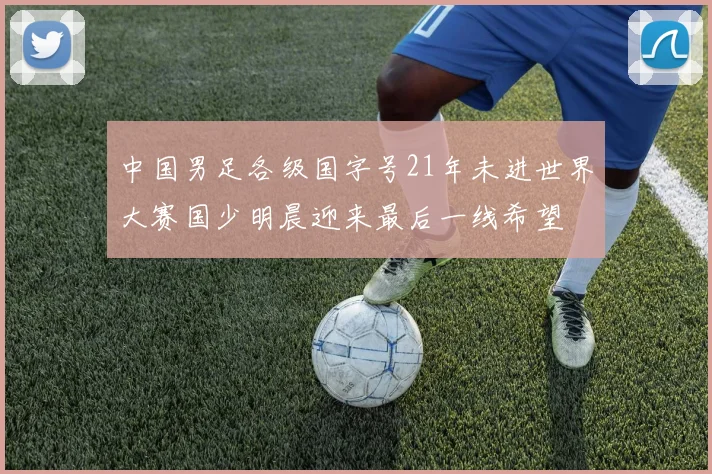 中国男足各级国字号21年未进世界大赛国少明晨迎来最后一线希望