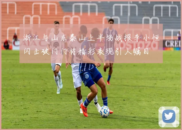 浙江与山东泰山上半场战报李小恒闪击破门门将精彩表现引人瞩目